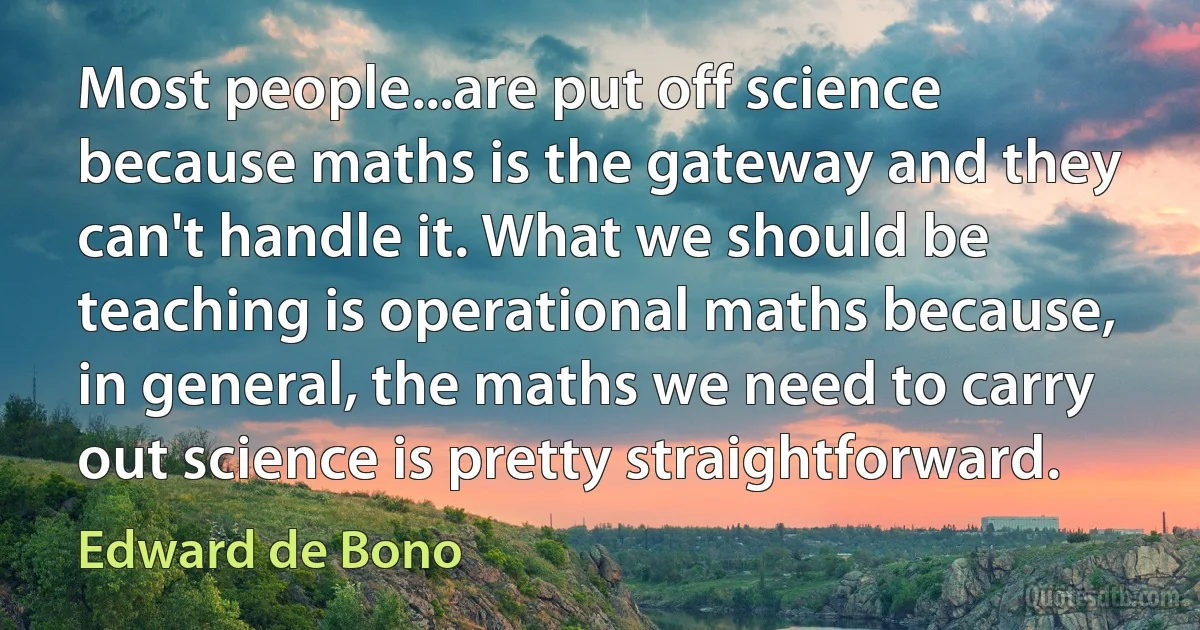 Most people...are put off science because maths is the gateway and they can't handle it. What we should be teaching is operational maths because, in general, the maths we need to carry out science is pretty straightforward. (Edward de Bono)