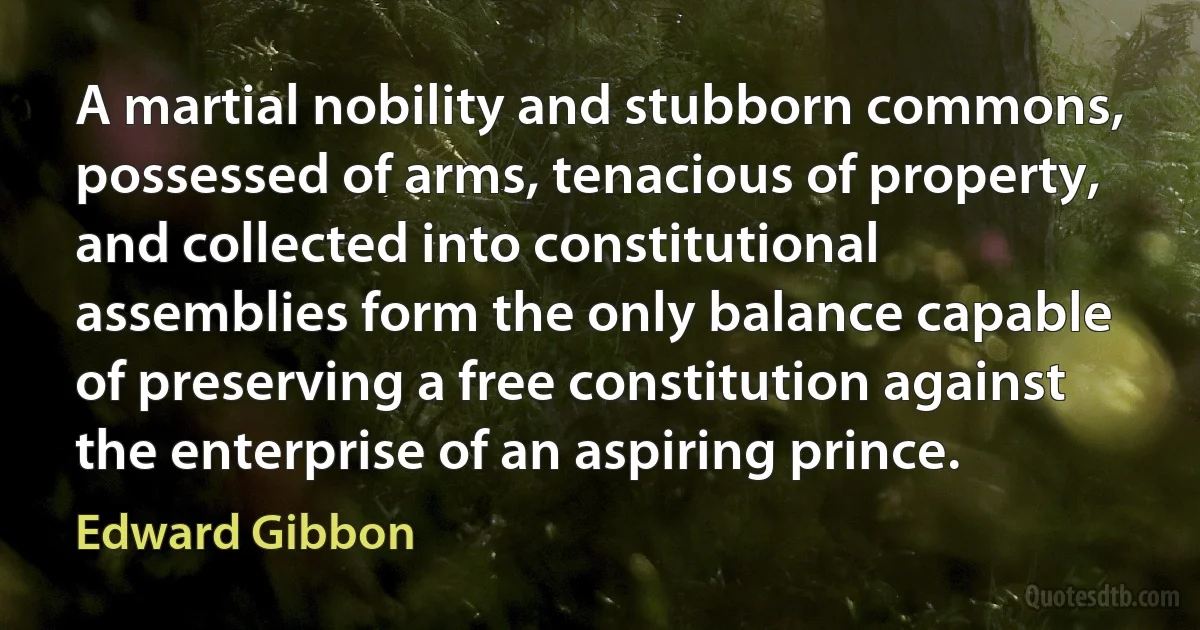 A martial nobility and stubborn commons, possessed of arms, tenacious of property, and collected into constitutional assemblies form the only balance capable of preserving a free constitution against the enterprise of an aspiring prince. (Edward Gibbon)