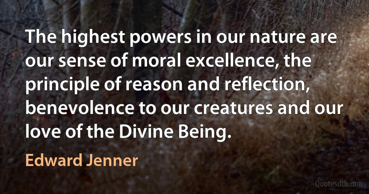 The highest powers in our nature are our sense of moral excellence, the principle of reason and reflection, benevolence to our creatures and our love of the Divine Being. (Edward Jenner)