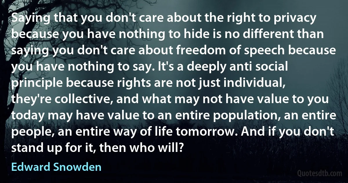 Saying that you don't care about the right to privacy because you have nothing to hide is no different than saying you don't care about freedom of speech because you have nothing to say. It's a deeply anti social principle because rights are not just individual, they're collective, and what may not have value to you today may have value to an entire population, an entire people, an entire way of life tomorrow. And if you don't stand up for it, then who will? (Edward Snowden)