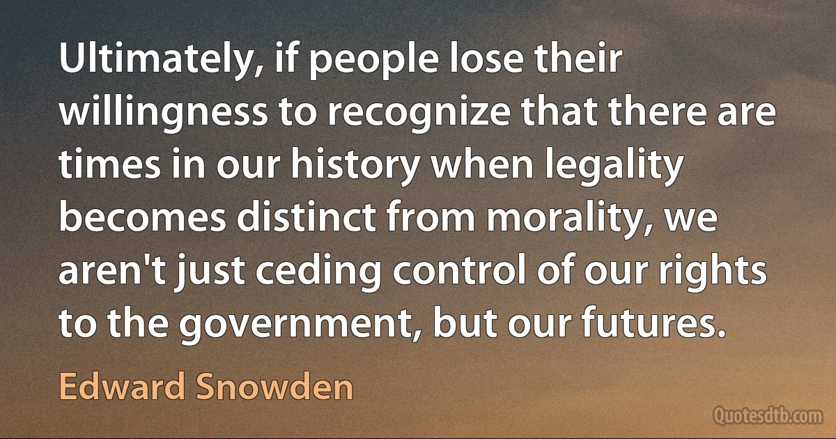 Ultimately, if people lose their willingness to recognize that there are times in our history when legality becomes distinct from morality, we aren't just ceding control of our rights to the government, but our futures. (Edward Snowden)