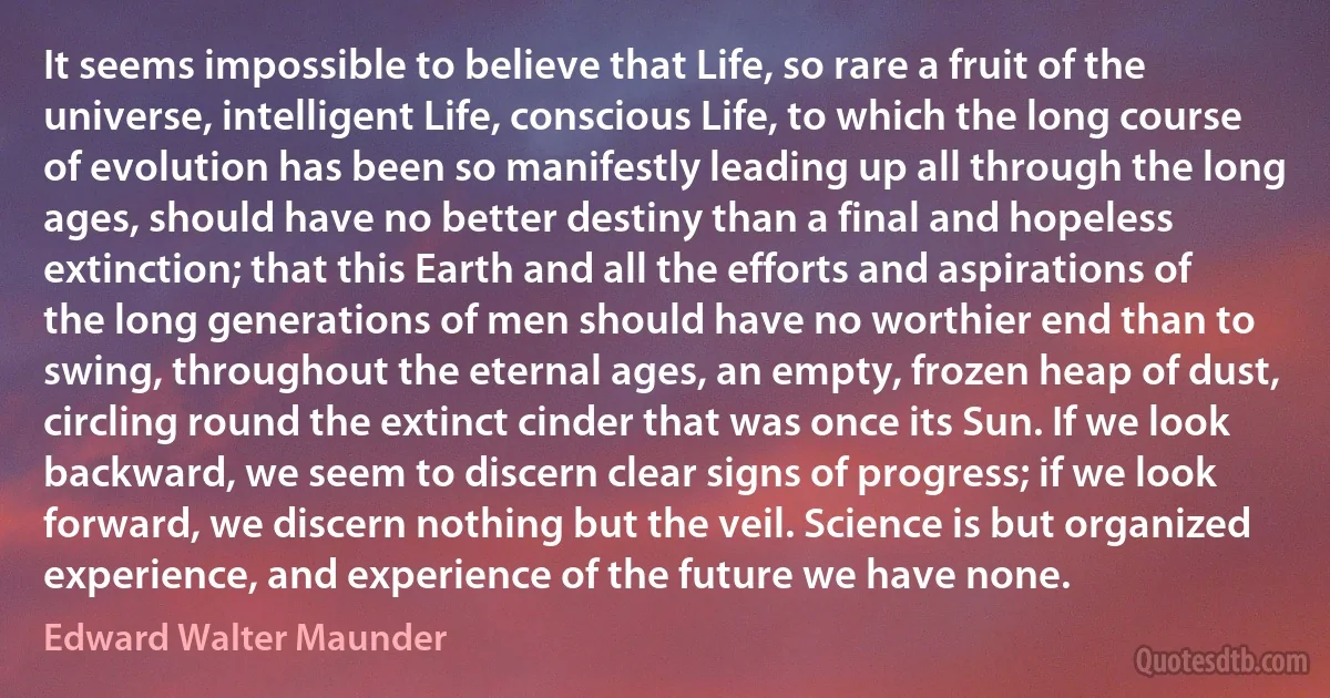 It seems impossible to believe that Life, so rare a fruit of the universe, intelligent Life, conscious Life, to which the long course of evolution has been so manifestly leading up all through the long ages, should have no better destiny than a final and hopeless extinction; that this Earth and all the efforts and aspirations of the long generations of men should have no worthier end than to swing, throughout the eternal ages, an empty, frozen heap of dust, circling round the extinct cinder that was once its Sun. If we look backward, we seem to discern clear signs of progress; if we look forward, we discern nothing but the veil. Science is but organized experience, and experience of the future we have none. (Edward Walter Maunder)