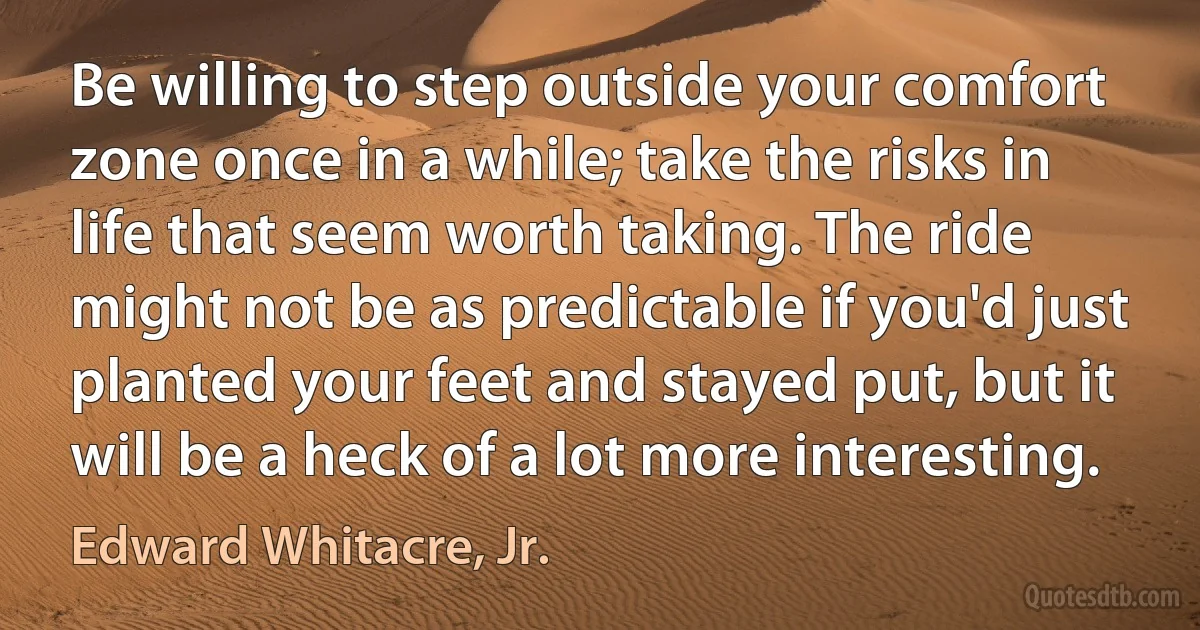 Be willing to step outside your comfort zone once in a while; take the risks in life that seem worth taking. The ride might not be as predictable if you'd just planted your feet and stayed put, but it will be a heck of a lot more interesting. (Edward Whitacre, Jr.)