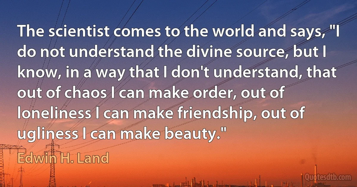 The scientist comes to the world and says, "I do not understand the divine source, but I know, in a way that I don't understand, that out of chaos I can make order, out of loneliness I can make friendship, out of ugliness I can make beauty." (Edwin H. Land)