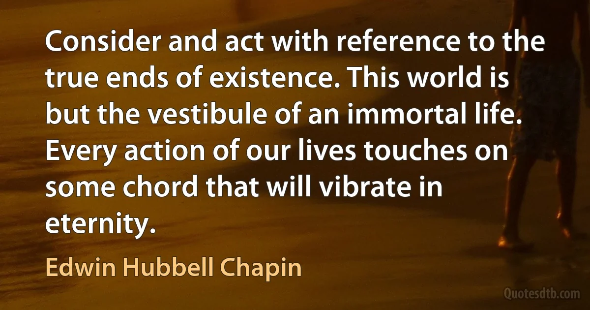 Consider and act with reference to the true ends of existence. This world is but the vestibule of an immortal life. Every action of our lives touches on some chord that will vibrate in eternity. (Edwin Hubbell Chapin)