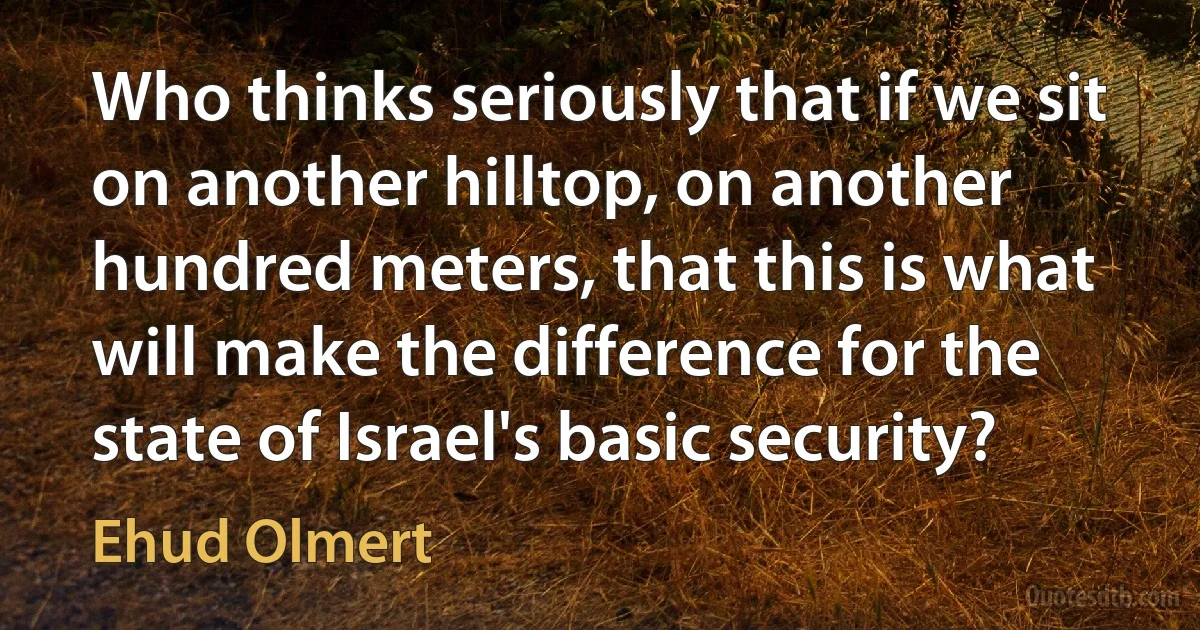 Who thinks seriously that if we sit on another hilltop, on another hundred meters, that this is what will make the difference for the state of Israel's basic security? (Ehud Olmert)