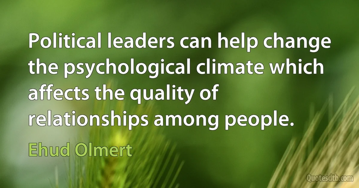 Political leaders can help change the psychological climate which affects the quality of relationships among people. (Ehud Olmert)