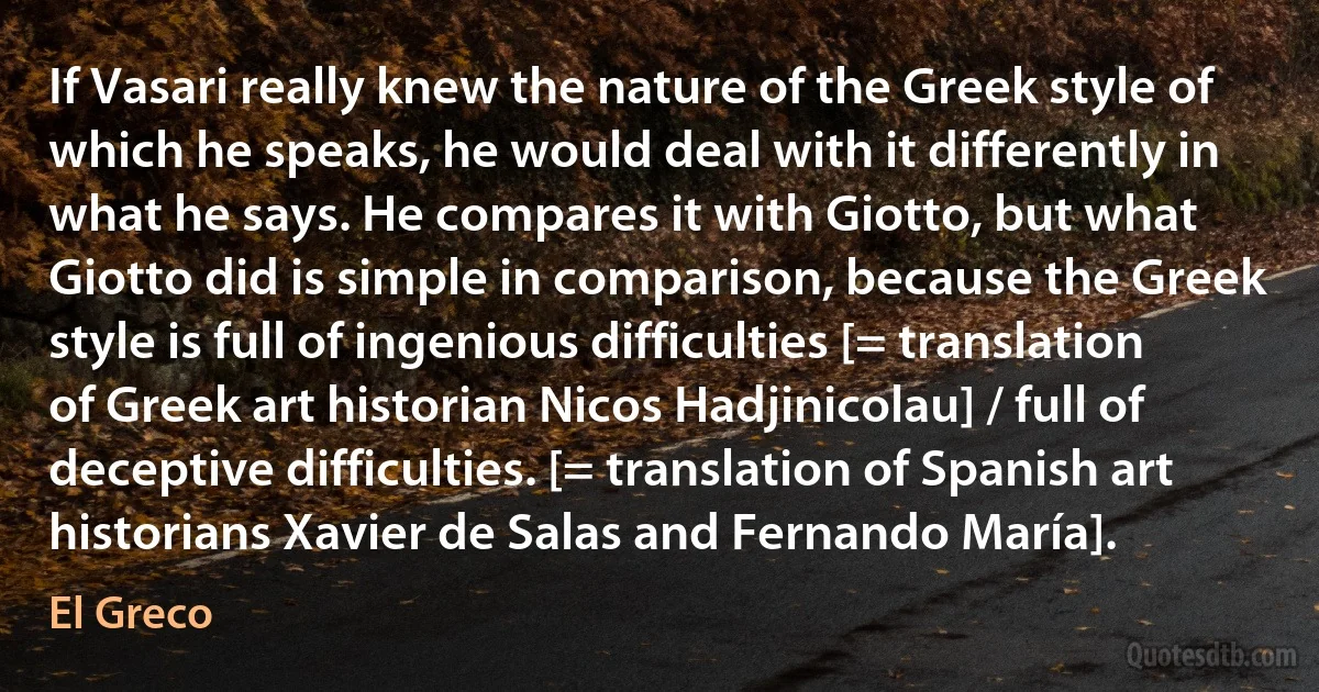 If Vasari really knew the nature of the Greek style of which he speaks, he would deal with it differently in what he says. He compares it with Giotto, but what Giotto did is simple in comparison, because the Greek style is full of ingenious difficulties [= translation of Greek art historian Nicos Hadjinicolau] / full of deceptive difficulties. [= translation of Spanish art historians Xavier de Salas and Fernando María]. (El Greco)