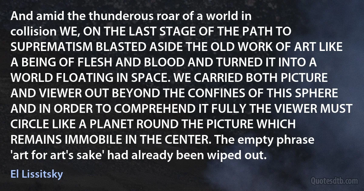 And amid the thunderous roar of a world in collision WE, ON THE LAST STAGE OF THE PATH TO SUPREMATISM BLASTED ASIDE THE OLD WORK OF ART LIKE A BEING OF FLESH AND BLOOD AND TURNED IT INTO A WORLD FLOATING IN SPACE. WE CARRIED BOTH PICTURE AND VIEWER OUT BEYOND THE CONFINES OF THIS SPHERE AND IN ORDER TO COMPREHEND IT FULLY THE VIEWER MUST CIRCLE LIKE A PLANET ROUND THE PICTURE WHICH REMAINS IMMOBILE IN THE CENTER. The empty phrase 'art for art's sake' had already been wiped out. (El Lissitsky)