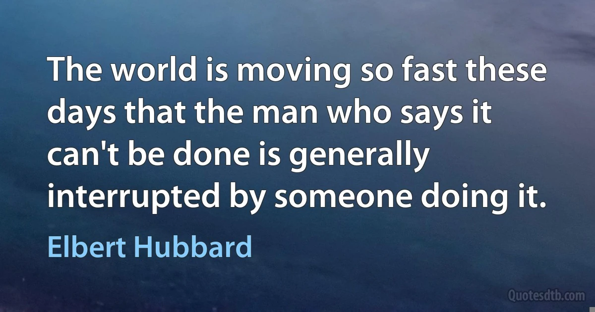 The world is moving so fast these days that the man who says it can't be done is generally interrupted by someone doing it. (Elbert Hubbard)