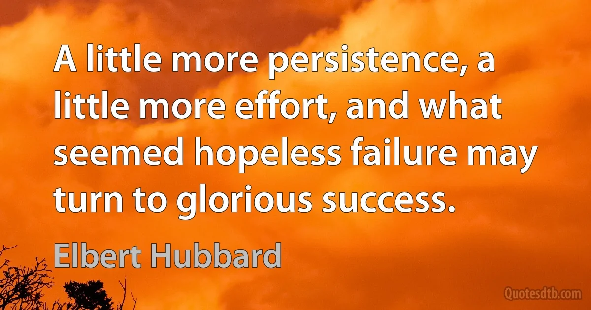 A little more persistence, a little more effort, and what seemed hopeless failure may turn to glorious success. (Elbert Hubbard)