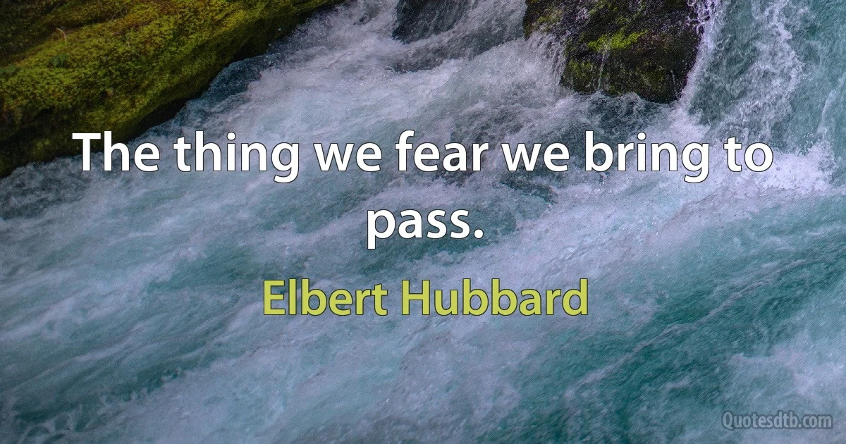 The thing we fear we bring to pass. (Elbert Hubbard)