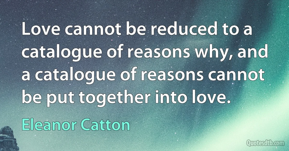 Love cannot be reduced to a catalogue of reasons why, and a catalogue of reasons cannot be put together into love. (Eleanor Catton)