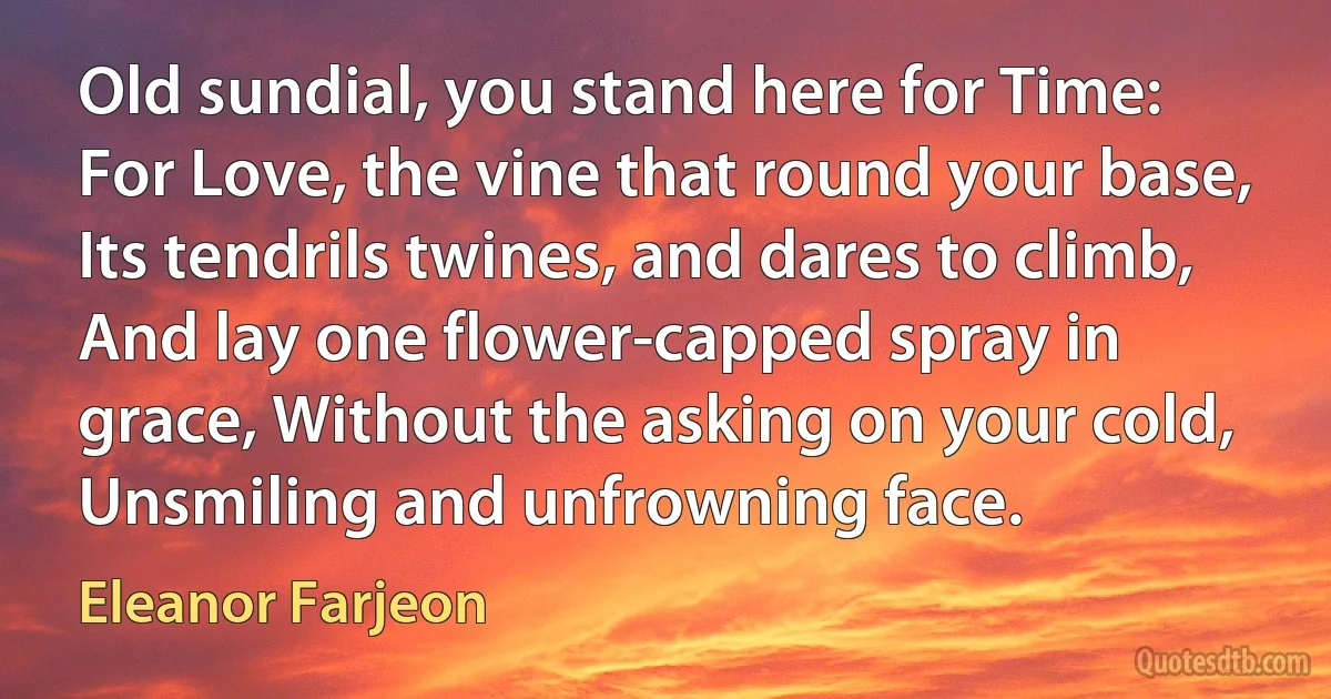 Old sundial, you stand here for Time: For Love, the vine that round your base, Its tendrils twines, and dares to climb, And lay one flower-capped spray in grace, Without the asking on your cold, Unsmiling and unfrowning face. (Eleanor Farjeon)