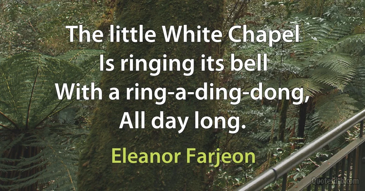 The little White Chapel
Is ringing its bell
With a ring-a-ding-dong,
All day long. (Eleanor Farjeon)