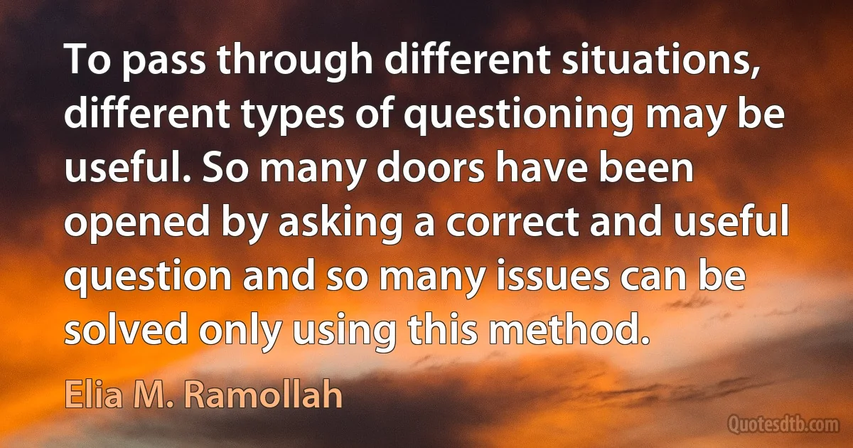 To pass through different situations, different types of questioning may be useful. So many doors have been opened by asking a correct and useful question and so many issues can be solved only using this method. (Elia M. Ramollah)