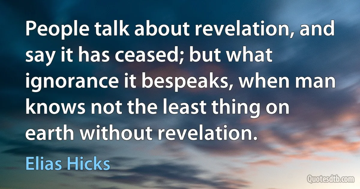 People talk about revelation, and say it has ceased; but what ignorance it bespeaks, when man knows not the least thing on earth without revelation. (Elias Hicks)