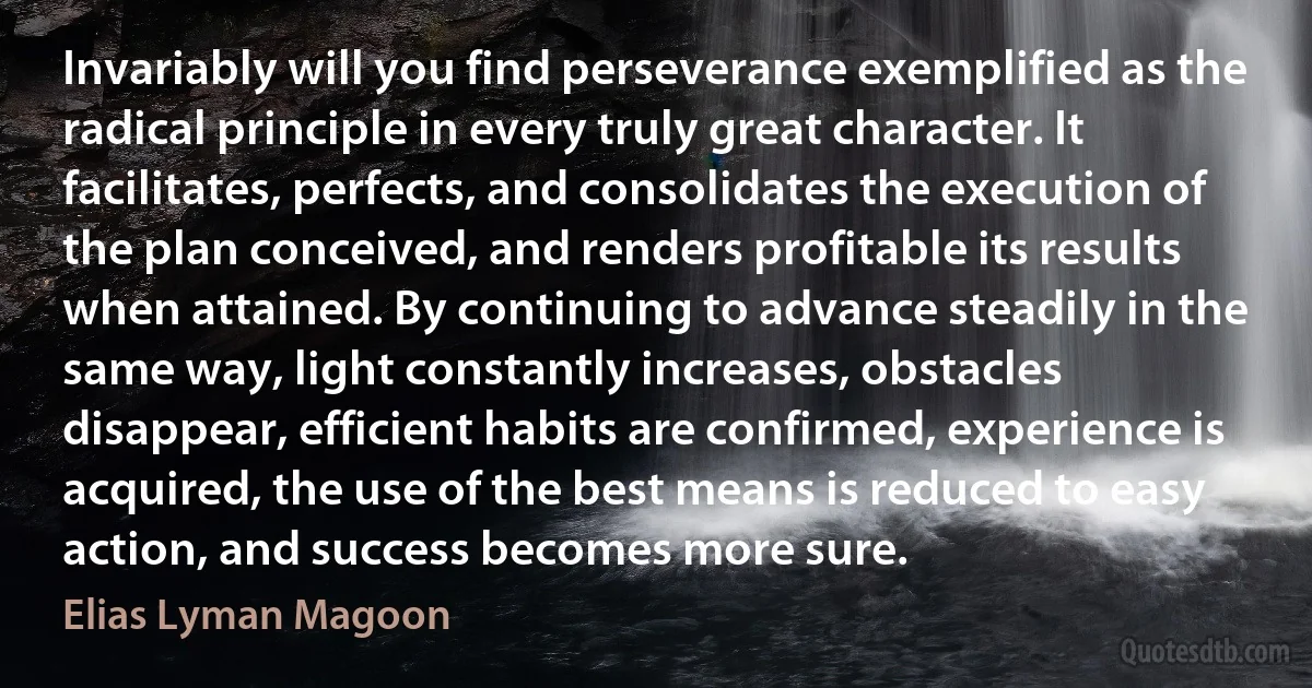 Invariably will you find perseverance exemplified as the radical principle in every truly great character. It facilitates, perfects, and consolidates the execution of the plan conceived, and renders profitable its results when attained. By continuing to advance steadily in the same way, light constantly increases, obstacles disappear, efficient habits are confirmed, experience is acquired, the use of the best means is reduced to easy action, and success becomes more sure. (Elias Lyman Magoon)