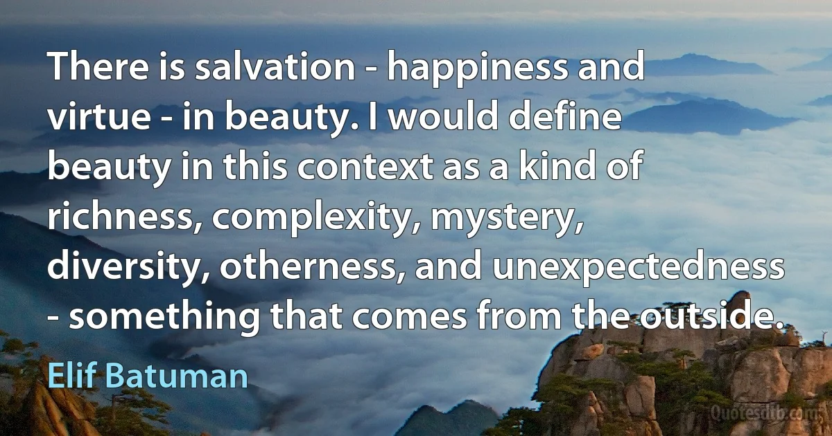 There is salvation - happiness and virtue - in beauty. I would define beauty in this context as a kind of richness, complexity, mystery, diversity, otherness, and unexpectedness - something that comes from the outside. (Elif Batuman)