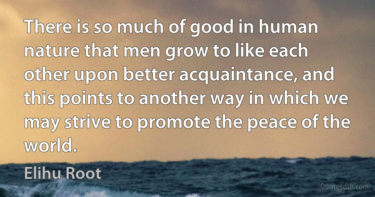 There is so much of good in human nature that men grow to like each other upon better acquaintance, and this points to another way in which we may strive to promote the peace of the world. (Elihu Root)