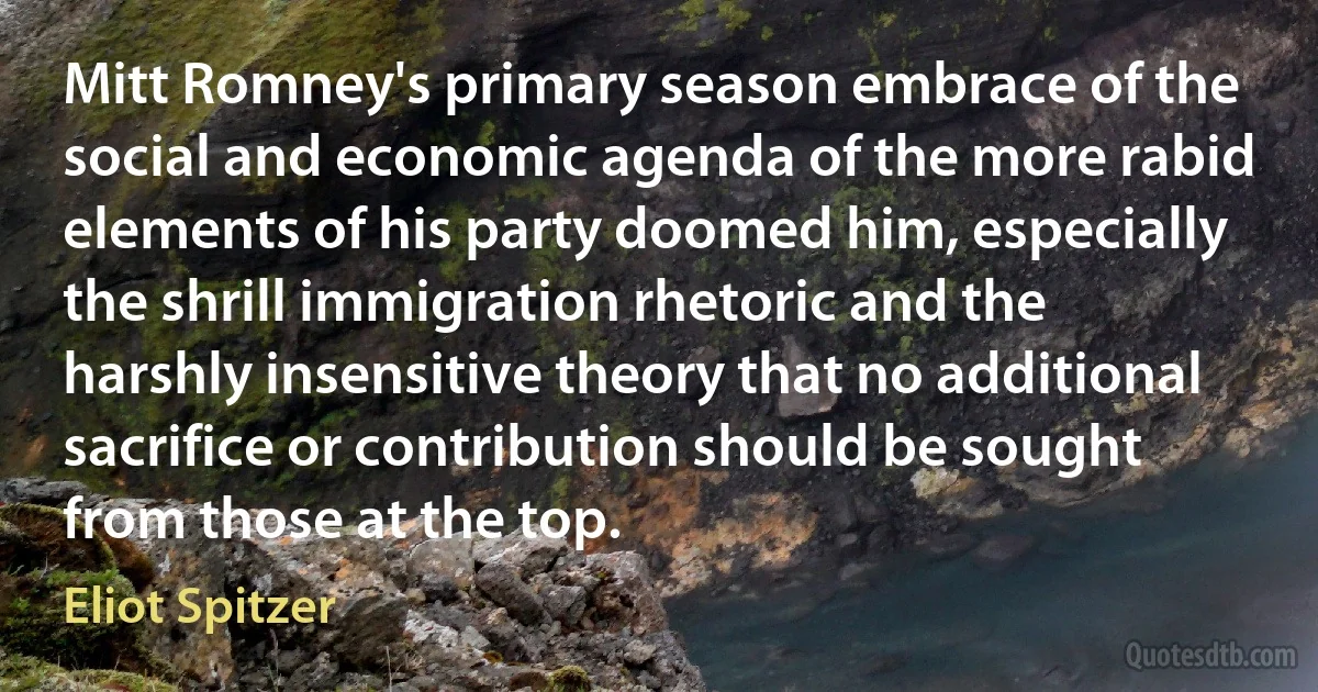 Mitt Romney's primary season embrace of the social and economic agenda of the more rabid elements of his party doomed him, especially the shrill immigration rhetoric and the harshly insensitive theory that no additional sacrifice or contribution should be sought from those at the top. (Eliot Spitzer)