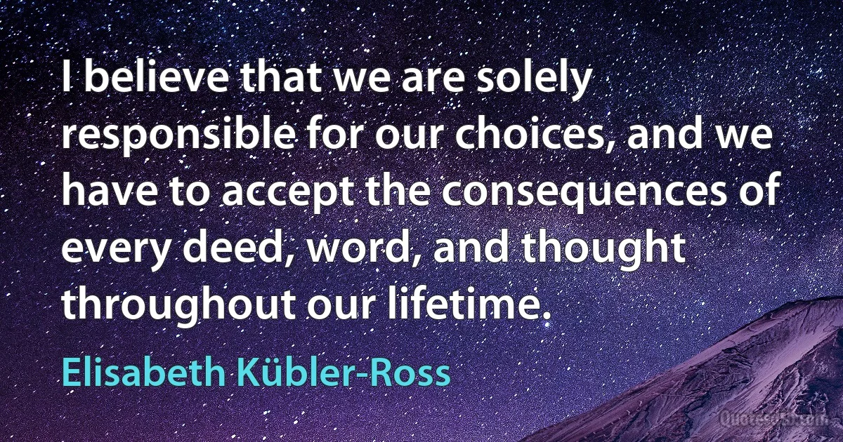 I believe that we are solely responsible for our choices, and we have to accept the consequences of every deed, word, and thought throughout our lifetime. (Elisabeth Kübler-Ross)