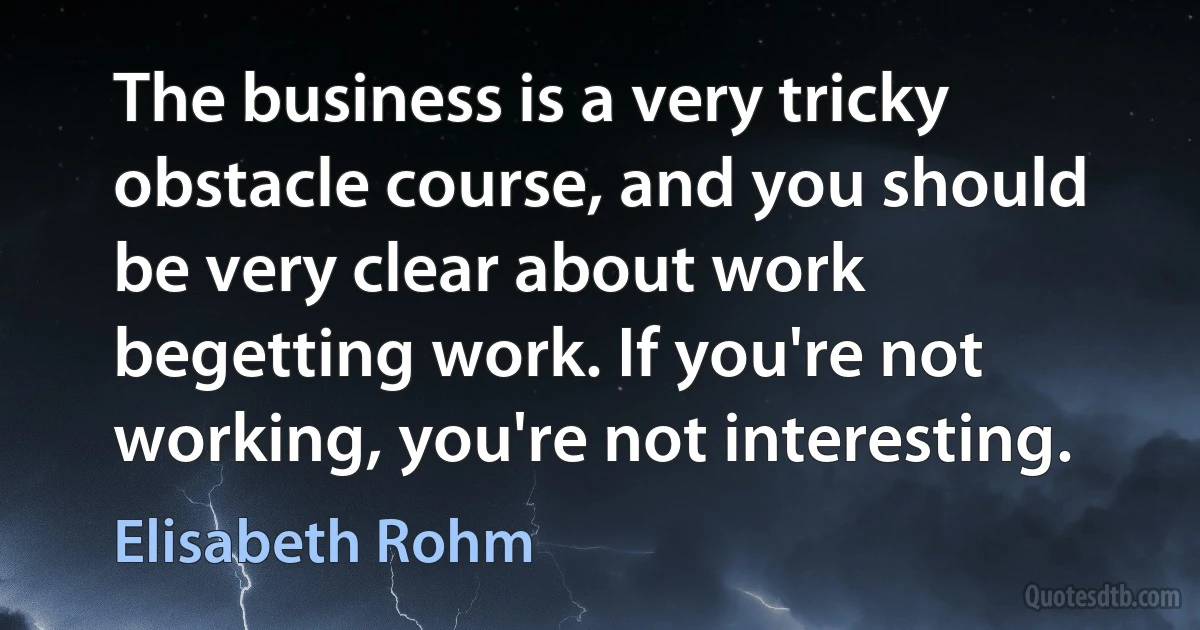 The business is a very tricky obstacle course, and you should be very clear about work begetting work. If you're not working, you're not interesting. (Elisabeth Rohm)