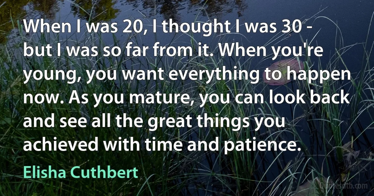 When I was 20, I thought I was 30 - but I was so far from it. When you're young, you want everything to happen now. As you mature, you can look back and see all the great things you achieved with time and patience. (Elisha Cuthbert)