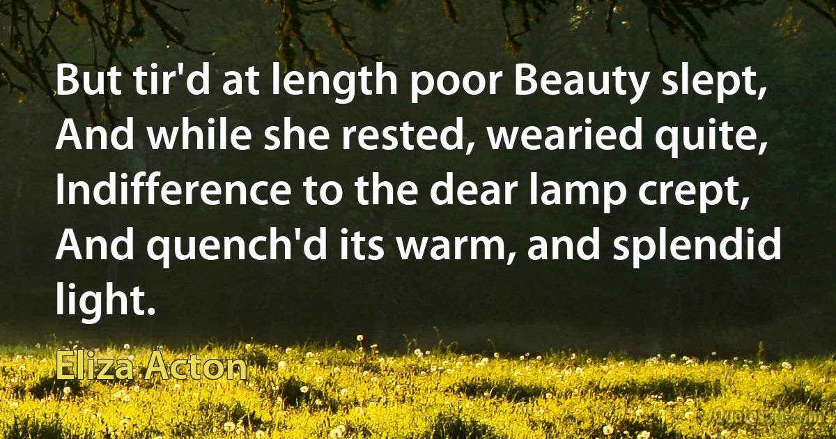 But tir'd at length poor Beauty slept,
And while she rested, wearied quite,
Indifference to the dear lamp crept,
And quench'd its warm, and splendid light. (Eliza Acton)