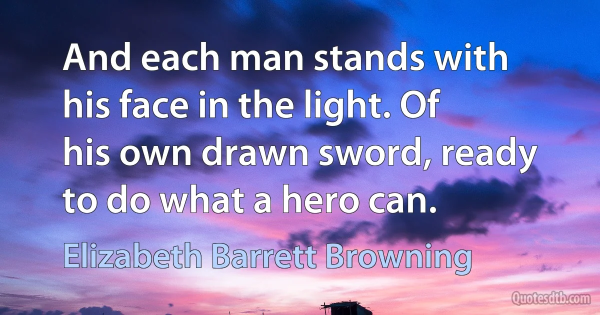 And each man stands with his face in the light. Of his own drawn sword, ready to do what a hero can. (Elizabeth Barrett Browning)