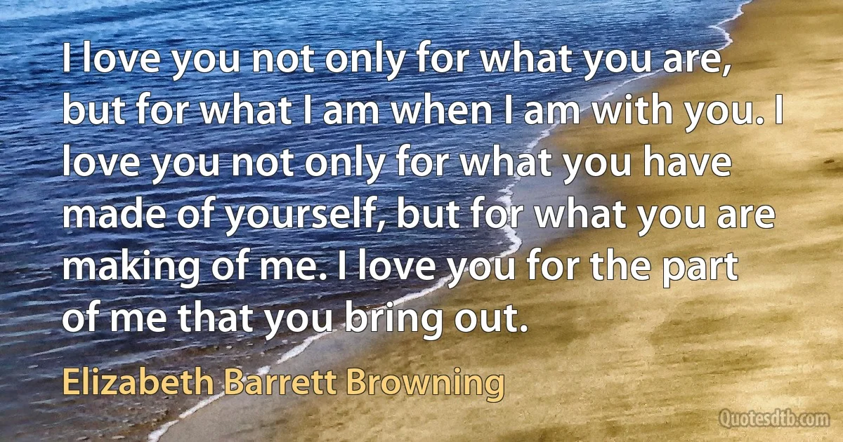 I love you not only for what you are, but for what I am when I am with you. I love you not only for what you have made of yourself, but for what you are making of me. I love you for the part of me that you bring out. (Elizabeth Barrett Browning)