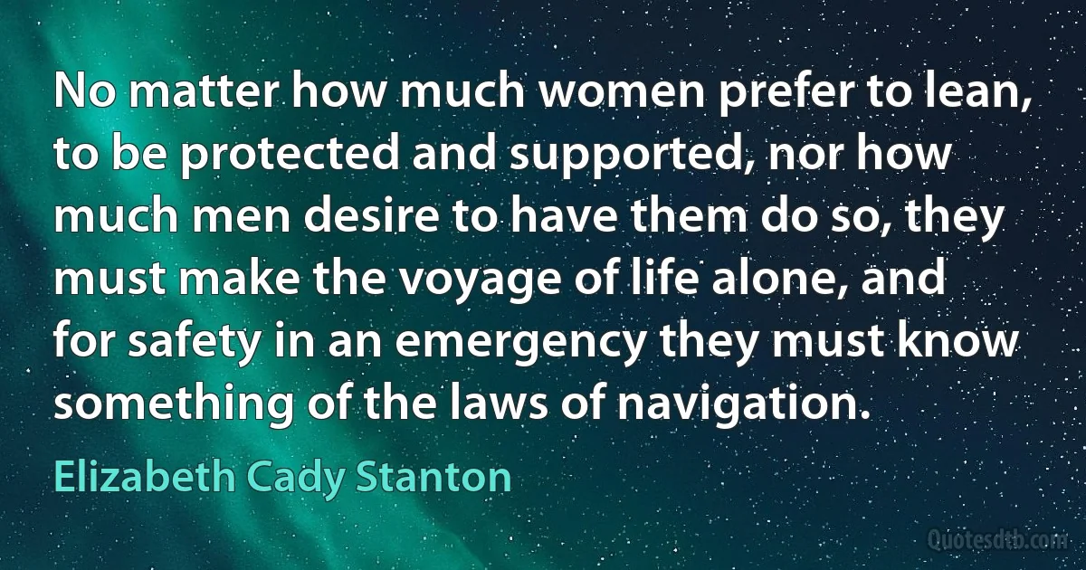 No matter how much women prefer to lean, to be protected and supported, nor how much men desire to have them do so, they must make the voyage of life alone, and for safety in an emergency they must know something of the laws of navigation. (Elizabeth Cady Stanton)