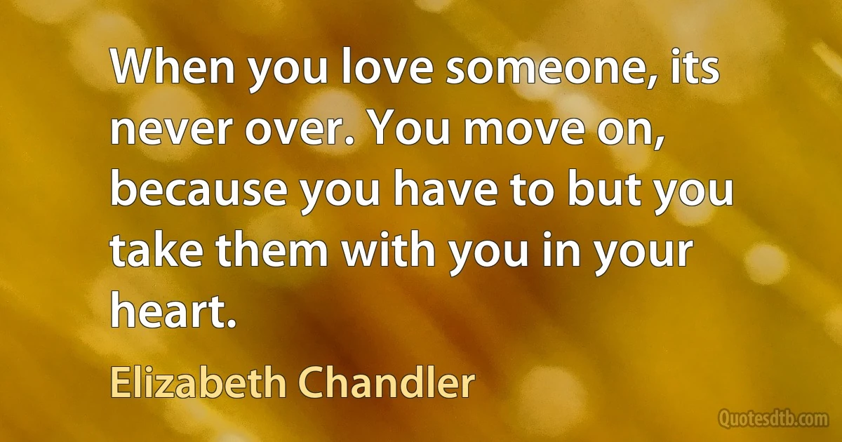 When you love someone, its never over. You move on, because you have to but you take them with you in your heart. (Elizabeth Chandler)