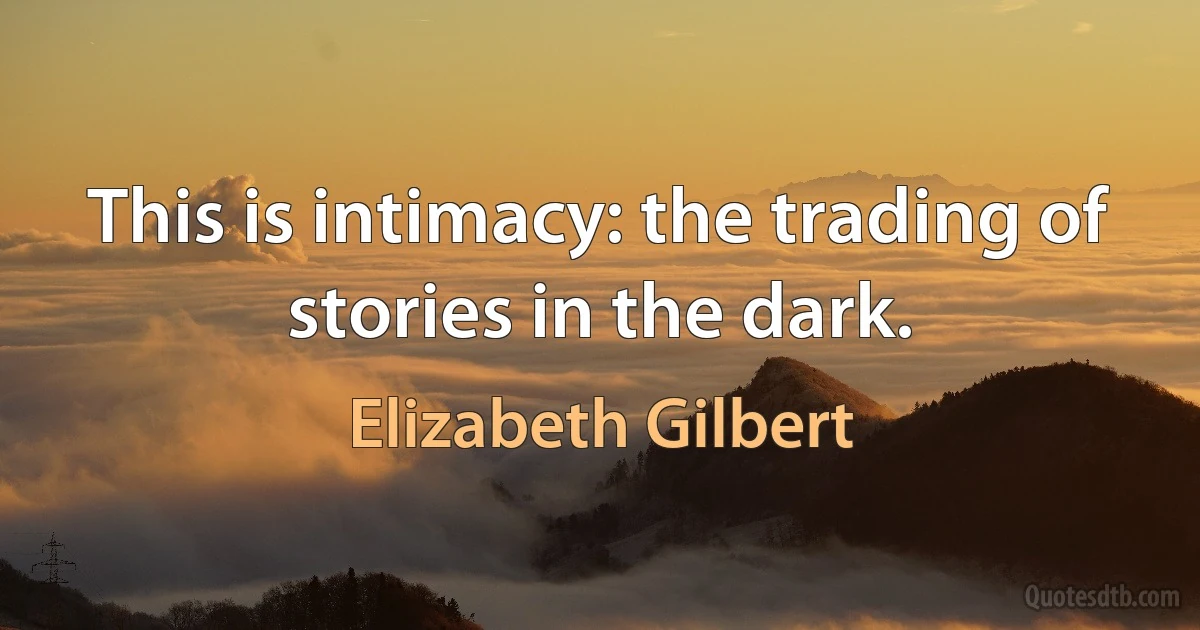 This is intimacy: the trading of stories in the dark. (Elizabeth Gilbert)