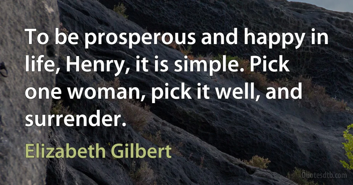 To be prosperous and happy in life, Henry, it is simple. Pick one woman, pick it well, and surrender. (Elizabeth Gilbert)