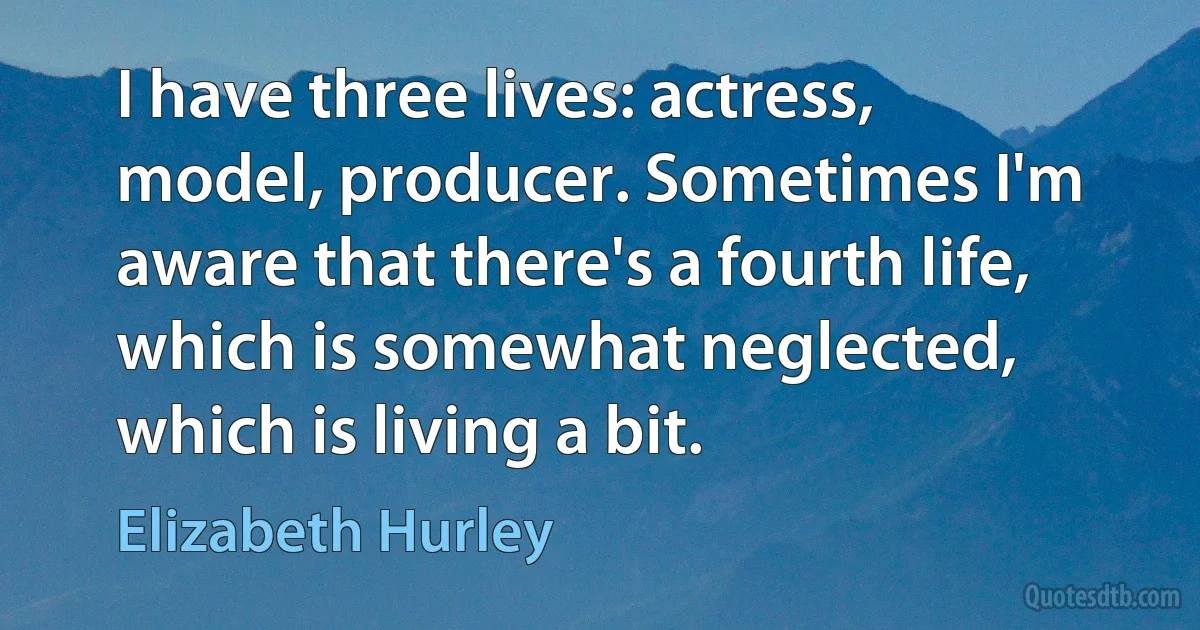 I have three lives: actress, model, producer. Sometimes I'm aware that there's a fourth life, which is somewhat neglected, which is living a bit. (Elizabeth Hurley)