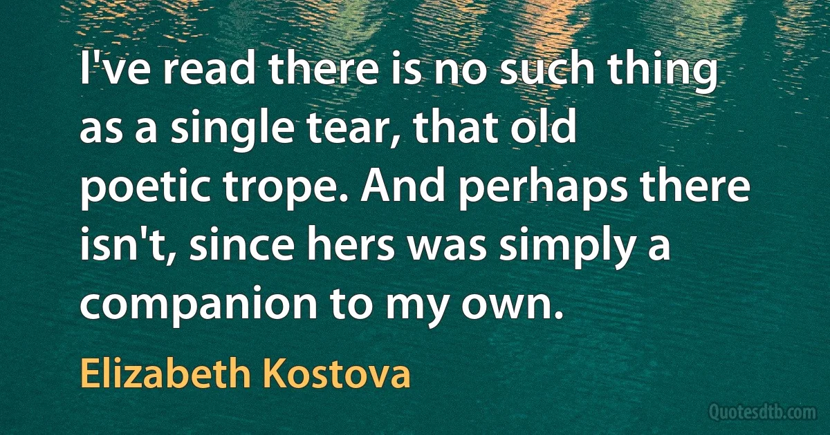 I've read there is no such thing as a single tear, that old poetic trope. And perhaps there isn't, since hers was simply a companion to my own. (Elizabeth Kostova)