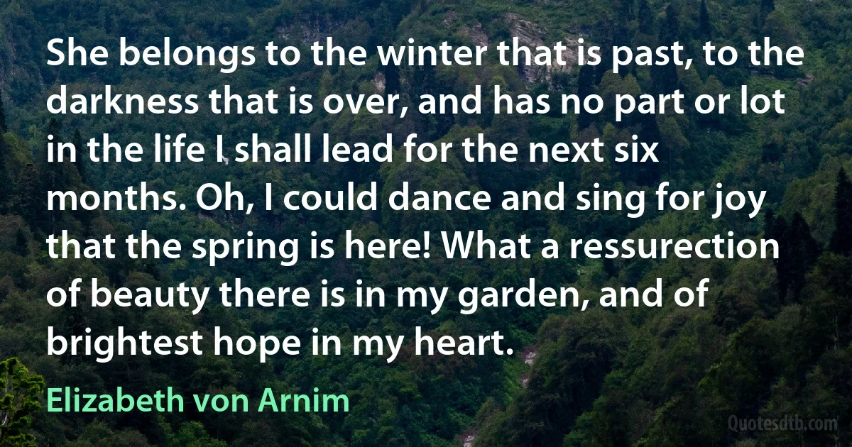 She belongs to the winter that is past, to the darkness that is over, and has no part or lot in the life I shall lead for the next six months. Oh, I could dance and sing for joy that the spring is here! What a ressurection of beauty there is in my garden, and of brightest hope in my heart. (Elizabeth von Arnim)