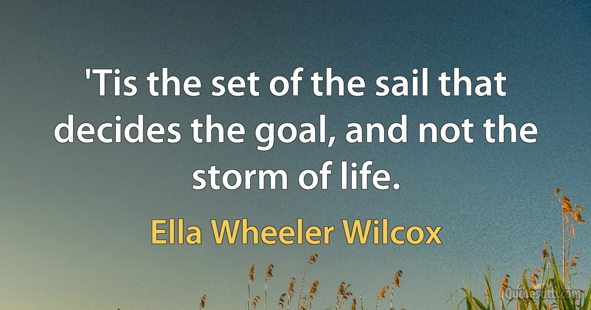 'Tis the set of the sail that decides the goal, and not the storm of life. (Ella Wheeler Wilcox)