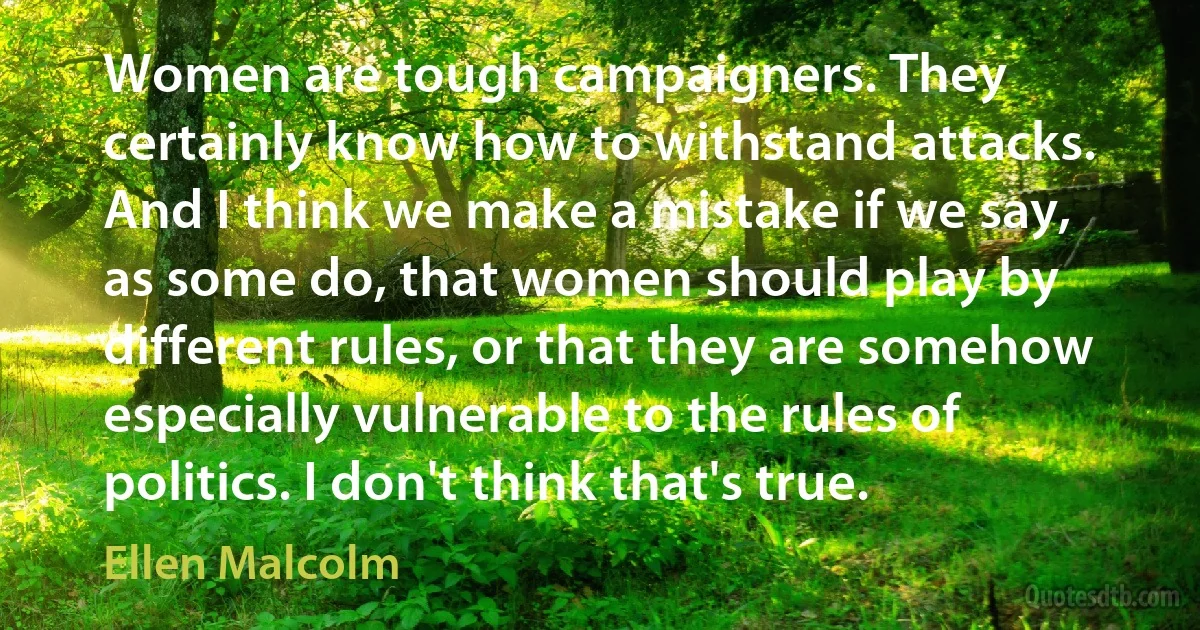 Women are tough campaigners. They certainly know how to withstand attacks. And I think we make a mistake if we say, as some do, that women should play by different rules, or that they are somehow especially vulnerable to the rules of politics. I don't think that's true. (Ellen Malcolm)