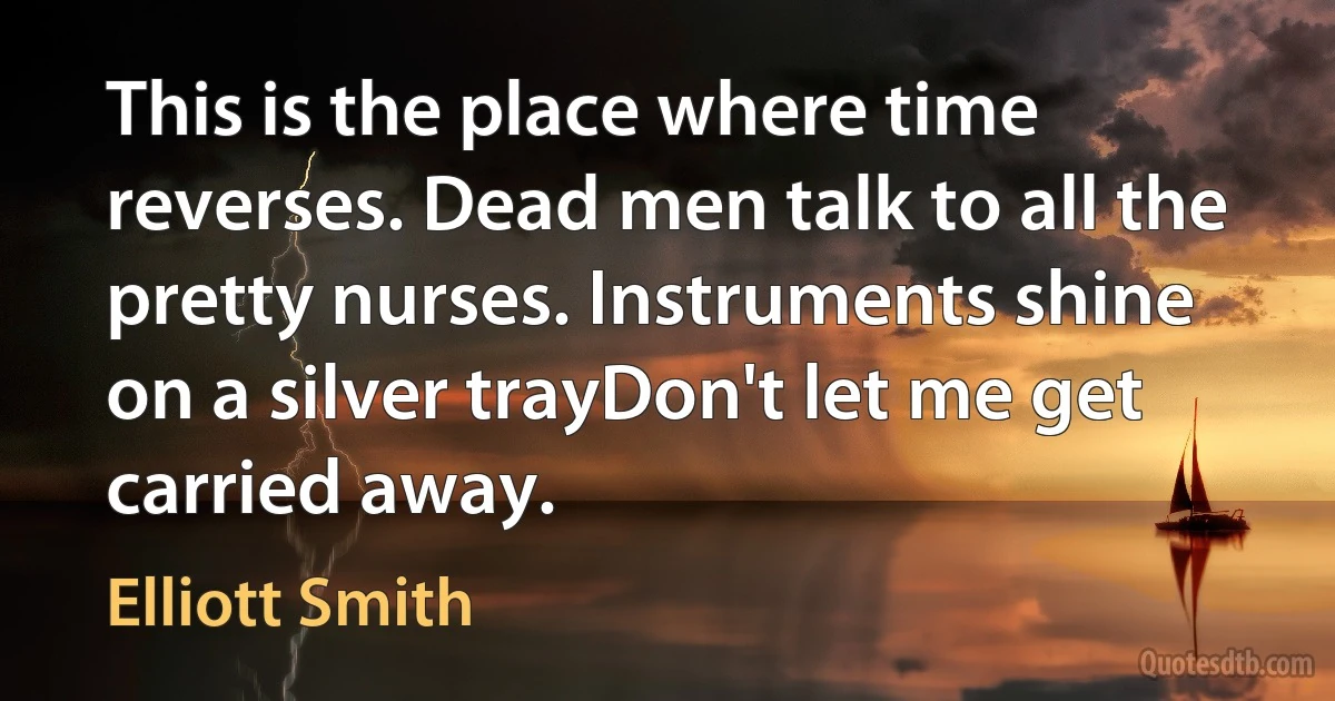 This is the place where time reverses. Dead men talk to all the pretty nurses. Instruments shine on a silver trayDon't let me get carried away. (Elliott Smith)