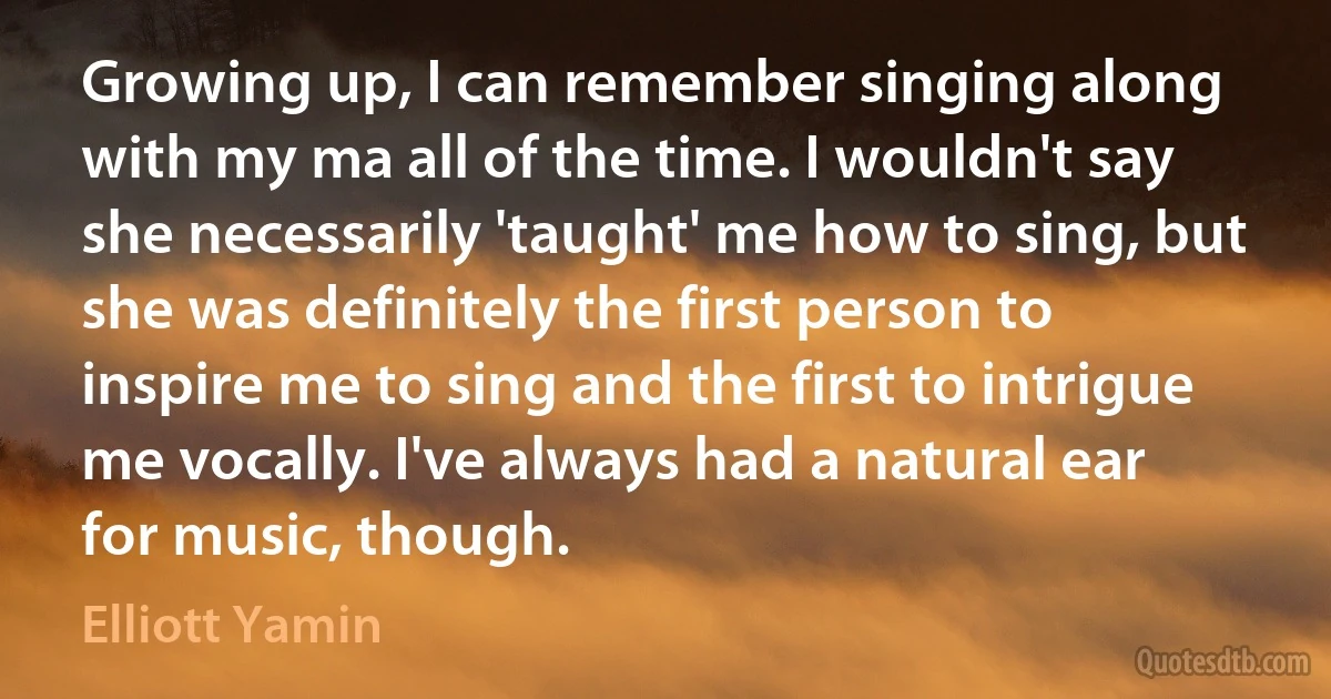 Growing up, I can remember singing along with my ma all of the time. I wouldn't say she necessarily 'taught' me how to sing, but she was definitely the first person to inspire me to sing and the first to intrigue me vocally. I've always had a natural ear for music, though. (Elliott Yamin)