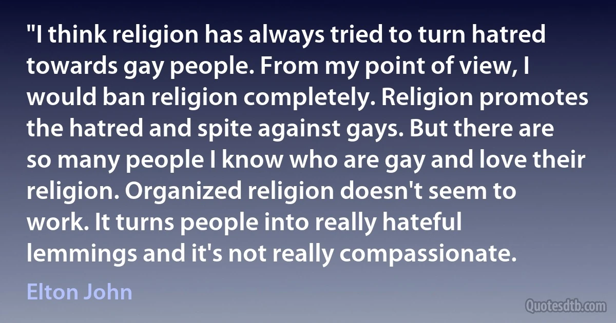 "I think religion has always tried to turn hatred towards gay people. From my point of view, I would ban religion completely. Religion promotes the hatred and spite against gays. But there are so many people I know who are gay and love their religion. Organized religion doesn't seem to work. It turns people into really hateful lemmings and it's not really compassionate. (Elton John)