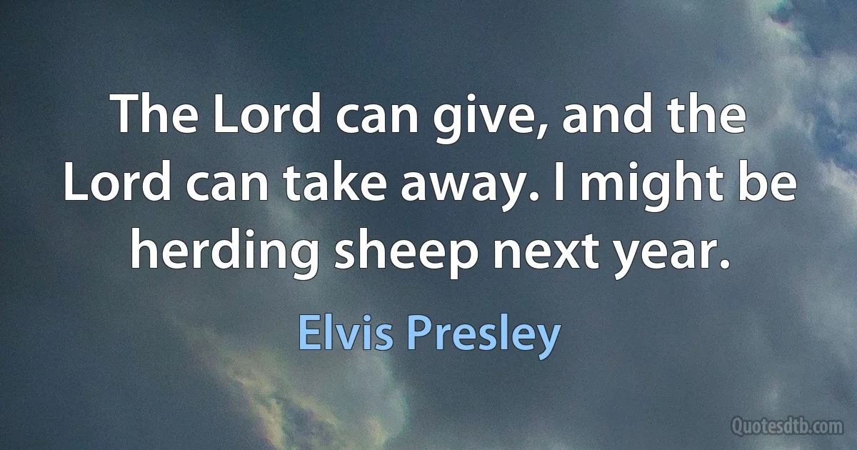 The Lord can give, and the Lord can take away. I might be herding sheep next year. (Elvis Presley)