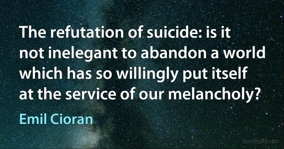 The refutation of suicide: is it not inelegant to abandon a world which has so willingly put itself at the service of our melancholy? (Emil Cioran)