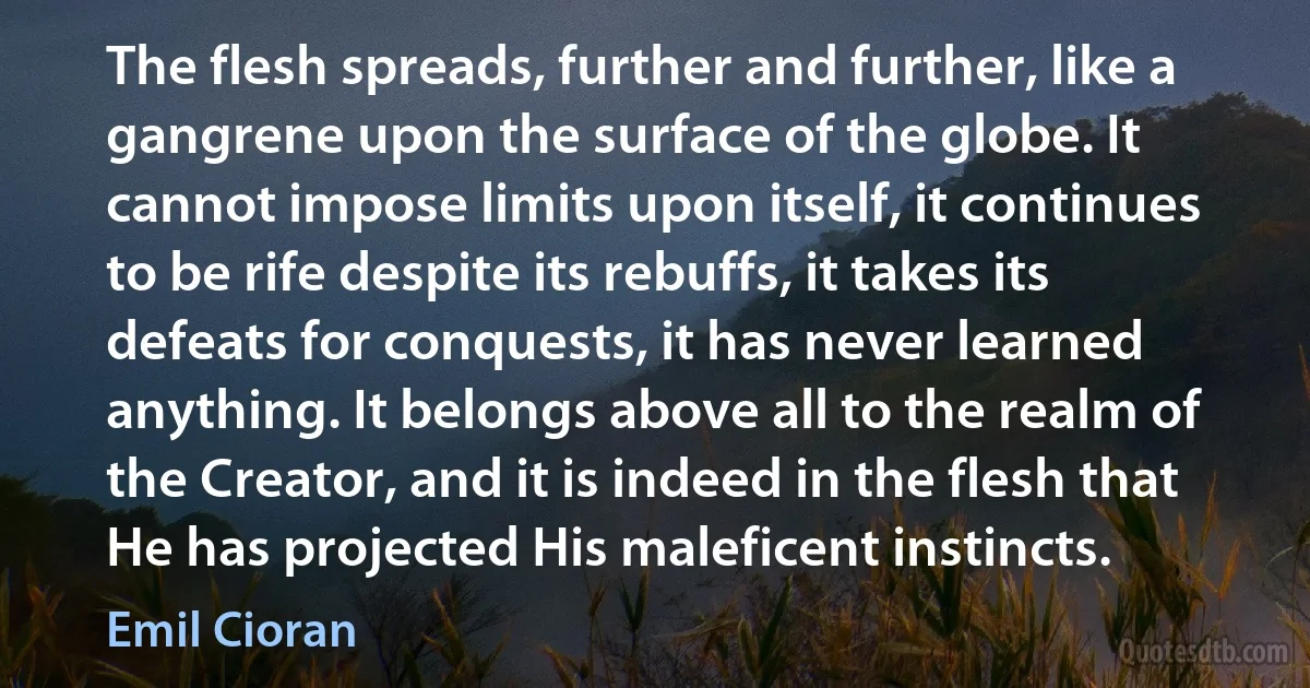 The flesh spreads, further and further, like a gangrene upon the surface of the globe. It cannot impose limits upon itself, it continues to be rife despite its rebuffs, it takes its defeats for conquests, it has never learned anything. It belongs above all to the realm of the Creator, and it is indeed in the flesh that He has projected His maleficent instincts. (Emil Cioran)