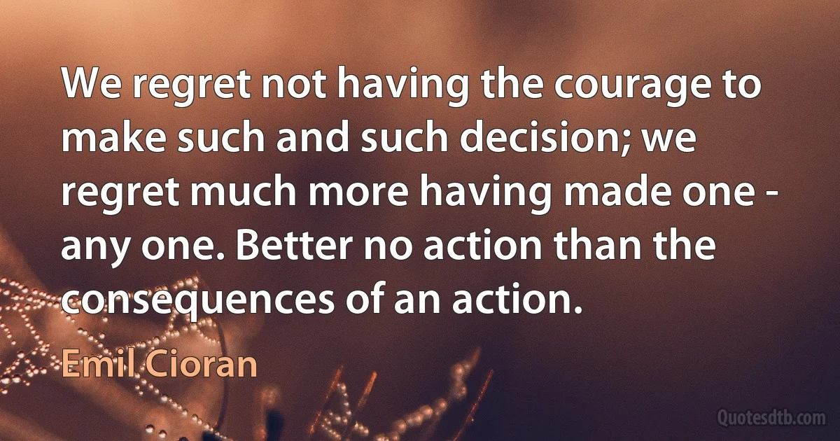 We regret not having the courage to make such and such decision; we regret much more having made one - any one. Better no action than the consequences of an action. (Emil Cioran)