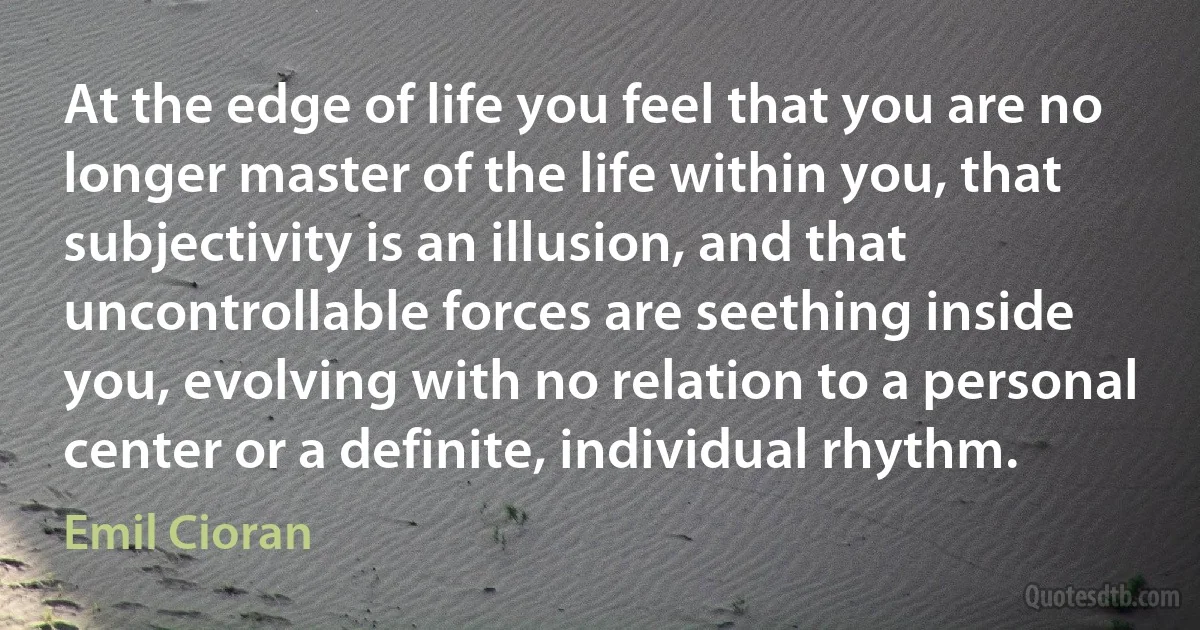 At the edge of life you feel that you are no longer master of the life within you, that subjectivity is an illusion, and that uncontrollable forces are seething inside you, evolving with no relation to a personal center or a definite, individual rhythm. (Emil Cioran)