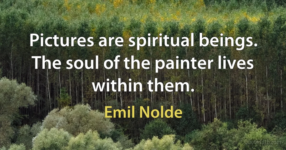 Pictures are spiritual beings. The soul of the painter lives within them. (Emil Nolde)