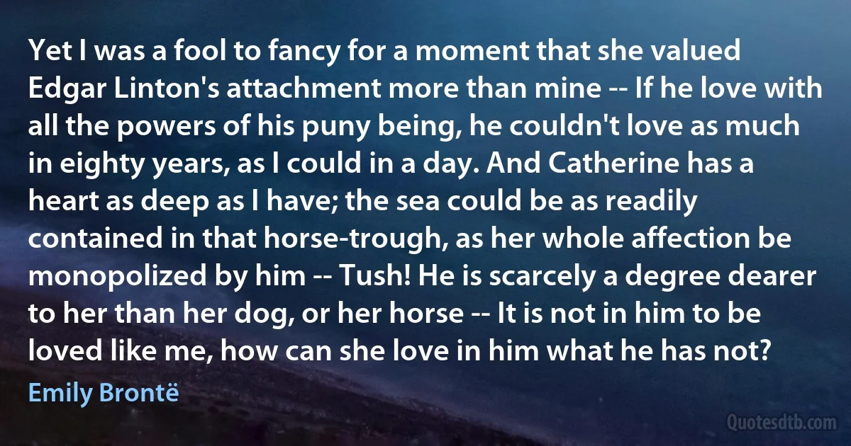 Yet I was a fool to fancy for a moment that she valued Edgar Linton's attachment more than mine -- If he love with all the powers of his puny being, he couldn't love as much in eighty years, as I could in a day. And Catherine has a heart as deep as I have; the sea could be as readily contained in that horse-trough, as her whole affection be monopolized by him -- Tush! He is scarcely a degree dearer to her than her dog, or her horse -- It is not in him to be loved like me, how can she love in him what he has not? (Emily Brontë)